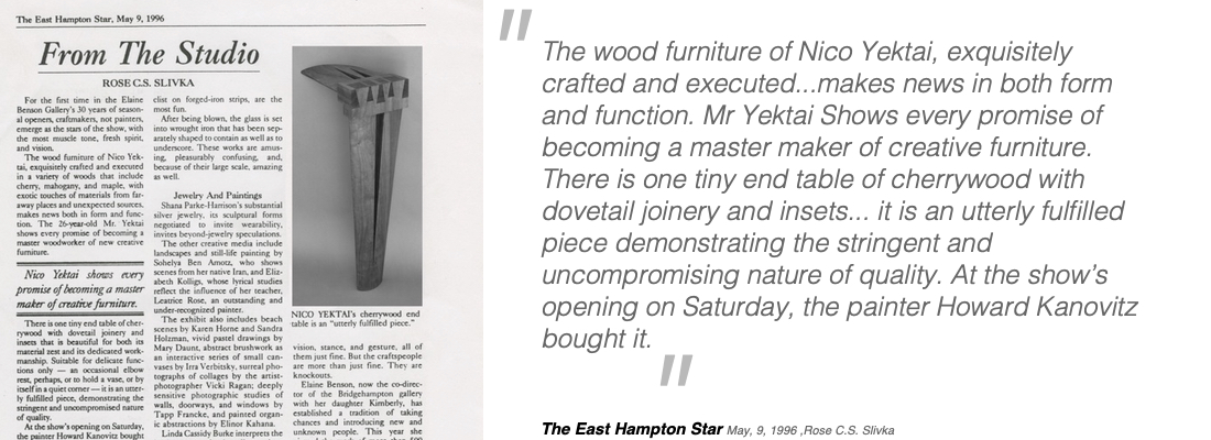 The wood furniture of Nico Yektai, exquisitely crafted and executed...makes news in both form and function. Mr Yektai Shows every promise of becoming a master maker of creative furniture. There is one tiny end table of cherrywood with dovetail joinery and insets... it is an utterly fulfilled piece demonstrating the stringent and uncompromising nature of quality. At the show’s opening on Saturday, the painter Howard Kanovitz bought it.  The East Hampton Star     May, 9, 1996 ,Rose C.S. Slivka