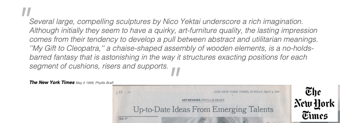 Several large, compelling sculptures by Nico Yektai underscore a rich imagination. Although initially they seem to have a quirky, art-furniture quality, the lasting impression comes from their tendency to develop a pull between abstract and utilitarian meanings. ''My Gift to Cleopatra,'' a chaise-shaped assembly of wooden elements, is a no-holds-barred fantasy that is astonishing in the way it structures exacting positions for each segment of cushions, risers and supports.  The New York Times    May 2 1999, Phyllis Braff