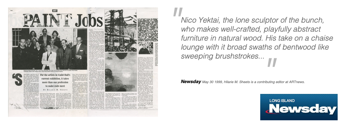 Nico Yektai, the lone sculptor of the bunch, who makes well-crafted, playfully abstract furniture in natural wood. His take on a chaise lounge with it broad swaths of bentwood like sweeping brushstrokes...   Newsday    May 30 1999, Hilarie M. Sheets is a contributing editor at ARTnews.